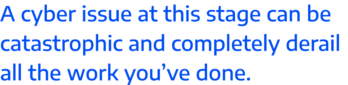 A cyber issue at this stage can be catastrophic and completely derail all the work you ve done 