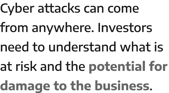 Cyber attacks can come from anywhere  Investors need to understand what is at risk and the potential for damage to th   