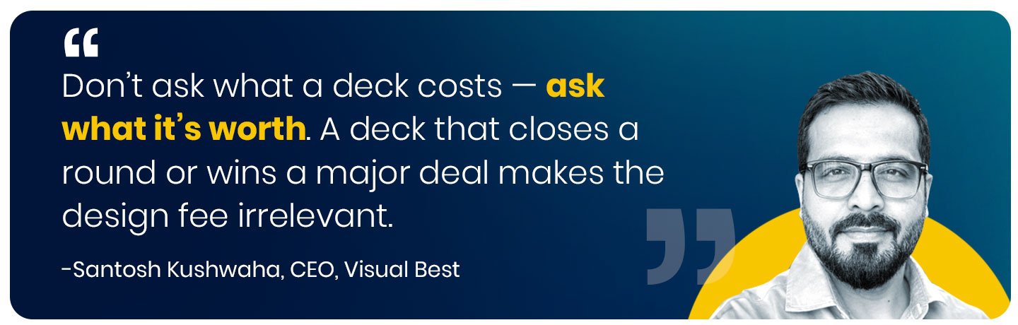 Don’t ask what a deck costs — ask what it’s worth. A deck that closes a round or wins a major deal makes the design fee irrelevant.” — Santosh Kushwaha, Founder & CEO, Visual Best