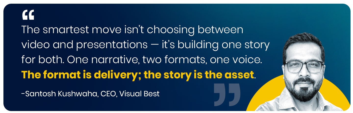 The smartest thing a company can do isn't choose between video and presentations — it's build one story and express it in both. We've had clients spend separately on a video agency and a deck agency, and end up with two versions of their company that don't quite match. One narrative, two formats, one voice. That's the move. The format is just the delivery; the story is the asset." — Santosh Kushwaha, Founder & CEO, Visual Best